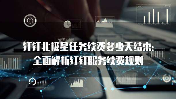 钉钉北极星任务续费多少天结束:全面解析钉钉服务续费规则