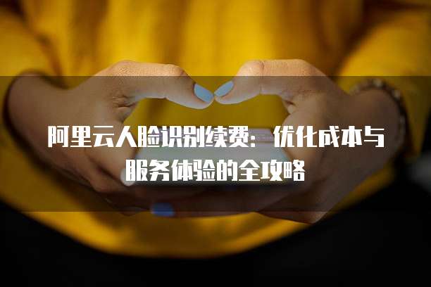 阿里云人脸识别续费:优化成本与服务体验的全攻略
