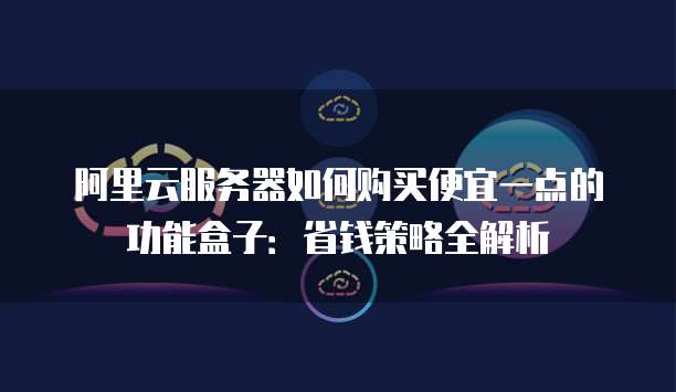 阿里云服务器如何购买便宜一点的功能盒子：省钱策略全解析