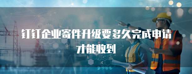 钉钉企业寄件升级要多久完成申请才能收到