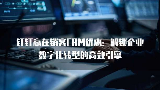 钉钉赢在销客CRM优惠:解锁企业数字化转型的高效引擎