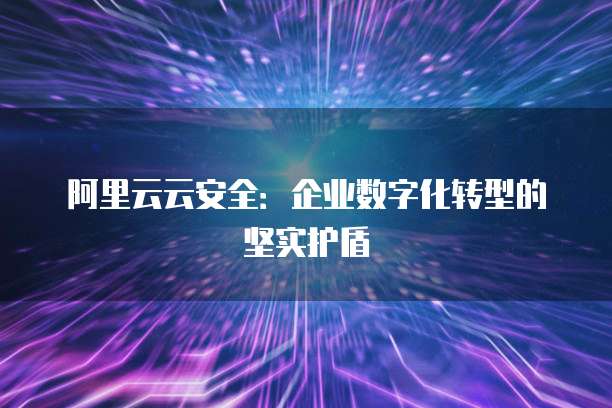 阿里云云安全:企业数字化转型的坚实护盾