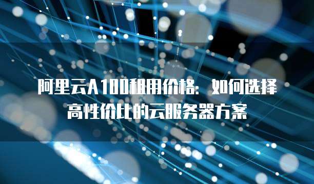阿里云A100租用价格:如何选择高性价比的云服务器方案