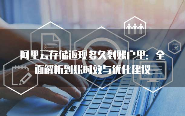 阿里云存储返现多久到账户里：全面解析到账时效与优化建议