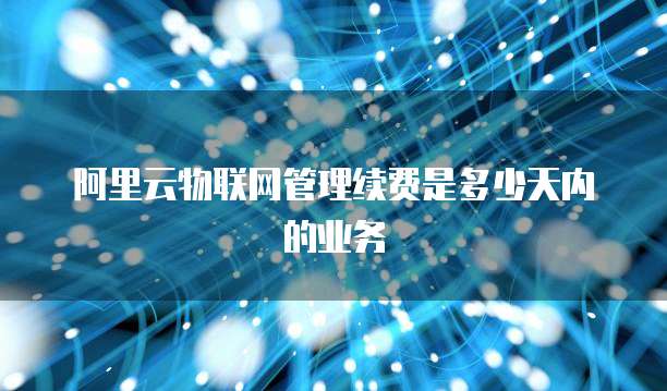 阿里云物联网管理续费是多少天内的业务
