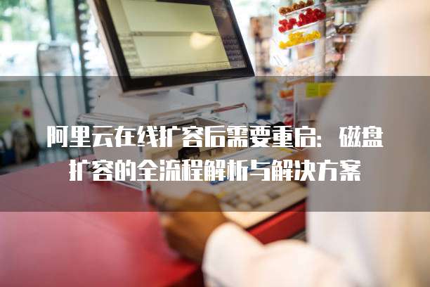 阿里云在线扩容后需要重启:磁盘扩容的全流程解析与解决方案