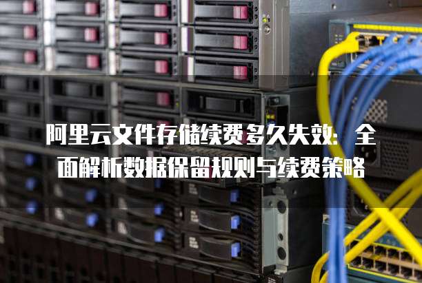 阿里云文件存储续费多久失效:全面解析数据保留规则与续费策略