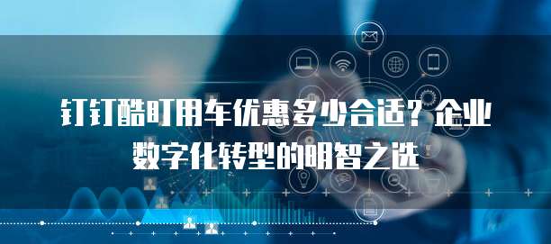 钉钉酷盯用车优惠多少合适?企业数字化转型的明智之选