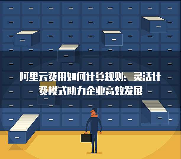 阿里云费用如何计算规则:灵活计费模式助力企业高效发展