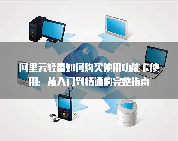 阿里云轻量如何购买使用功能卡使用:从入门到精通的完整指南