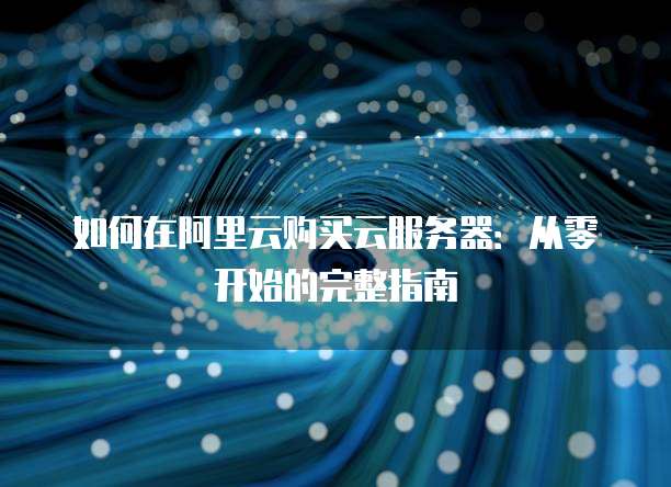 如何在阿里云购买云服务器:从零开始的完整指南