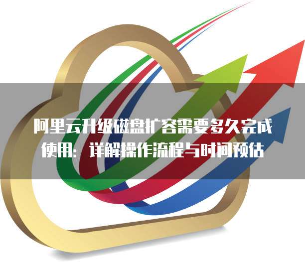 阿里云升级磁盘扩容需要多久完成使用:详解操作流程与时间预估