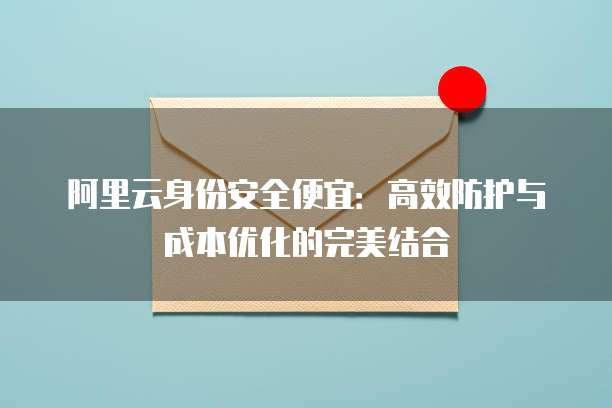 阿里云身份安全便宜:高效防护与成本优化的完美结合
