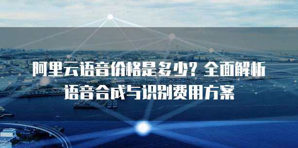 阿里云语音价格是多少?全面解析语音合成与识别费用方案