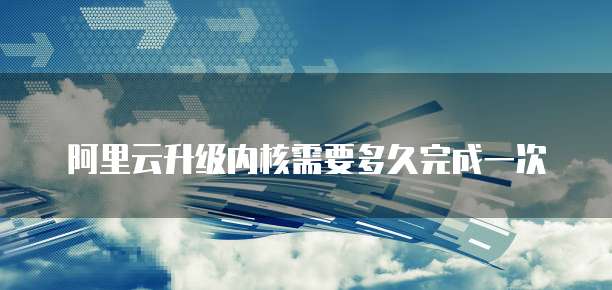 阿里云升级内核需要多久完成一次