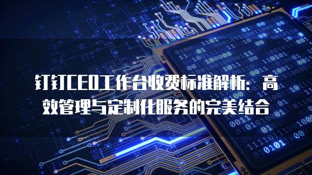 钉钉CEO工作台收费标准解析：高效管理与定制化服务的完美结合