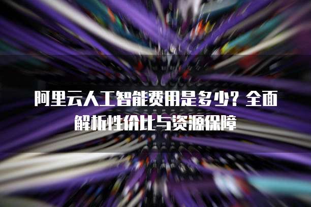 阿里云人工智能费用是多少?全面解析性价比与资源保障