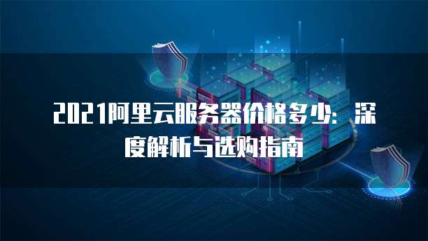 2021阿里云服务器价格多少:深度解析与选购指南