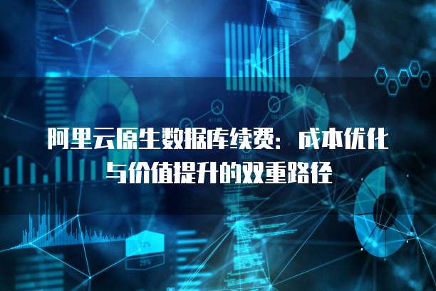 阿里云原生数据库续费:成本优化与价值提升的双重路径