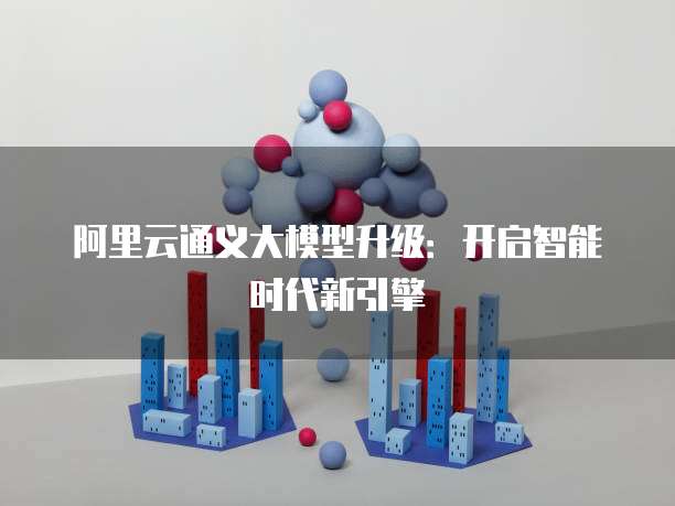 阿里云通义大模型升级:开启智能时代新引擎