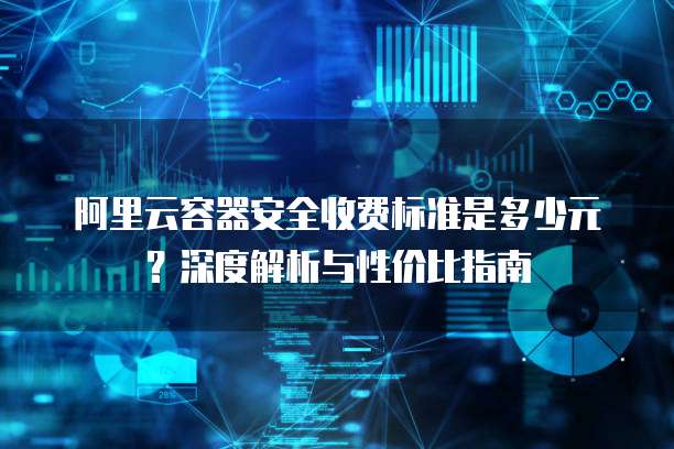 阿里云容器安全收费标准是多少元?深度解析与性价比指南