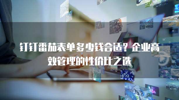 钉钉番茄表单多少钱合适?企业高效管理的性价比之选