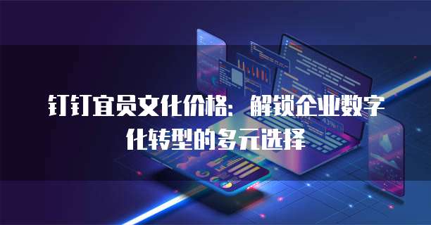 钉钉宜员文化价格:解锁企业数字化转型的多元选择