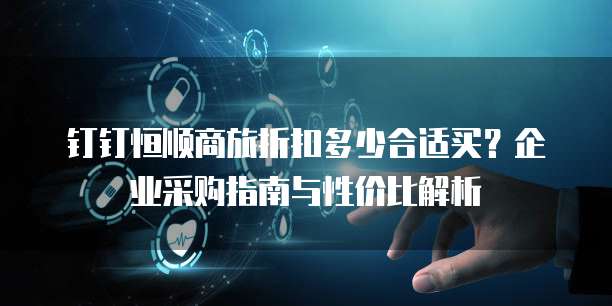 钉钉恒顺商旅折扣多少合适买?企业采购指南与性价比解析