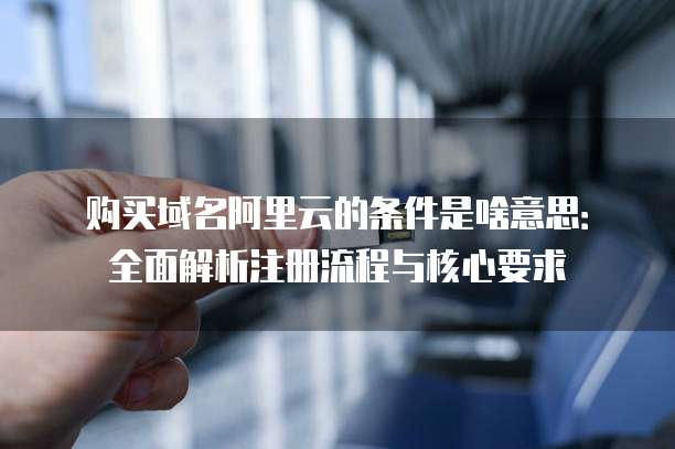 购买域名阿里云的条件是啥意思:全面解析注册流程与核心要求