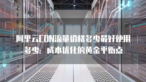 阿里云CDN流量价格多少最好使用多少：成本优化的黄金平衡点