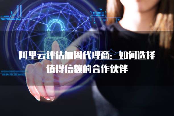 阿里云评估加固代理商:如何选择值得信赖的合作伙伴