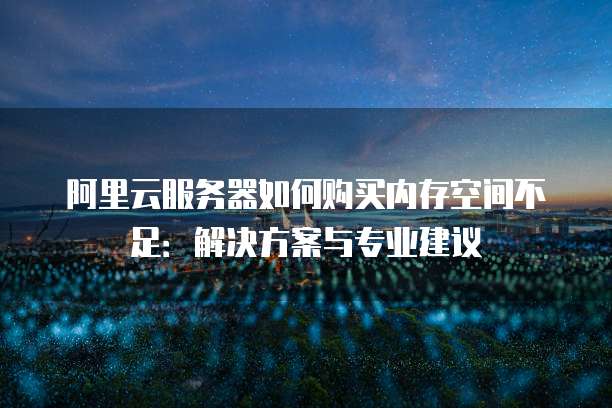 阿里云服务器如何购买内存空间不足:解决方案与专业建议