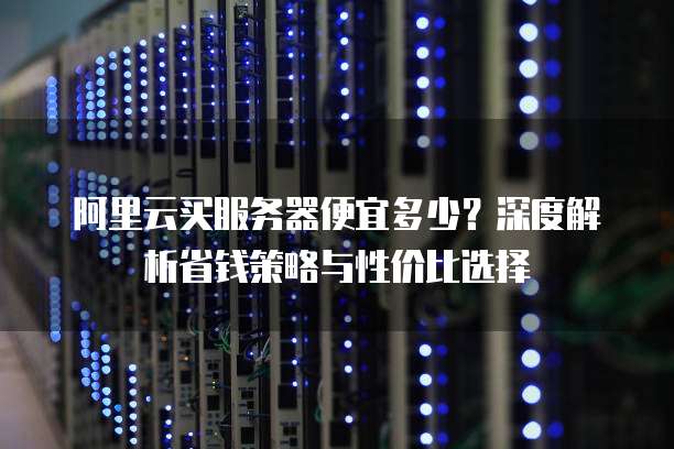 阿里云买服务器便宜多少?深度解析省钱策略与性价比选择