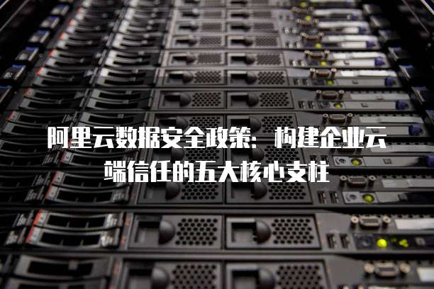 阿里云数据安全政策:构建企业云端信任的五大核心支柱