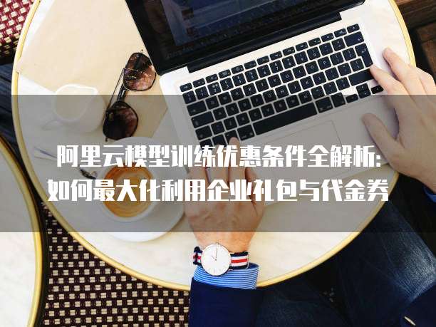 阿里云模型训练优惠条件全解析:如何最大化利用企业礼包与代金券