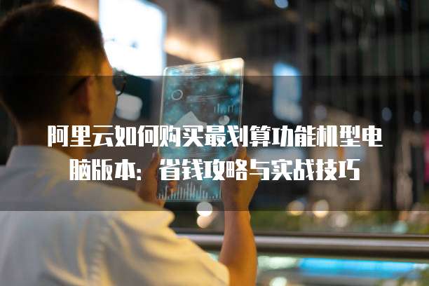 阿里云如何购买最划算功能机型电脑版本:省钱攻略与实战技巧