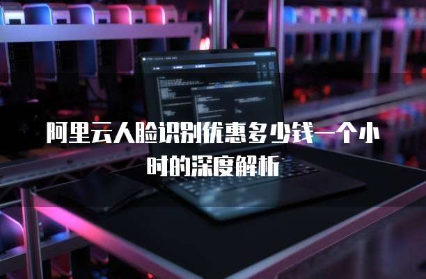 阿里云人脸识别优惠多少钱一个小时的深度解析