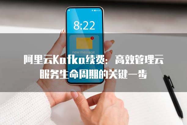 阿里云Kafka续费:高效管理云服务生命周期的关键一步