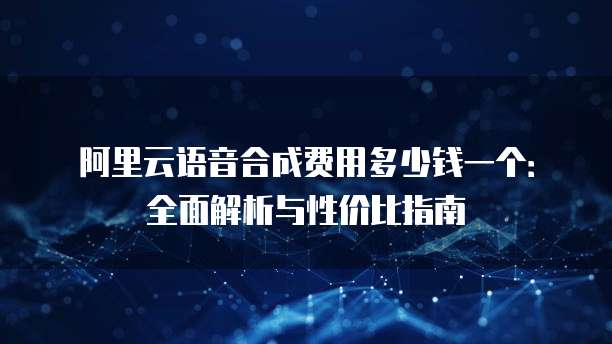 阿里云语音合成费用多少钱一个:全面解析与性价比指南