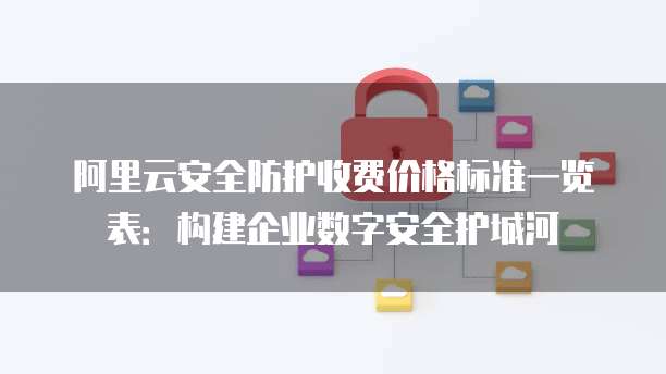 阿里云安全防护收费价格标准一览表:构建企业数字安全护城河