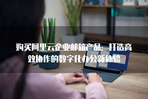 购买阿里云企业邮箱产品:打造高效协作的数字化办公新体验