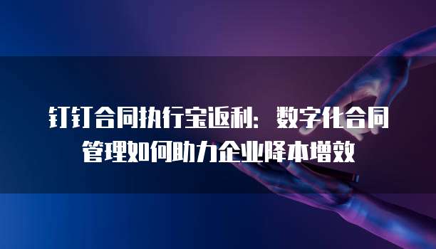 钉钉合同执行宝返利:数字化合同管理如何助力企业降本增效