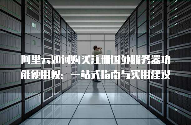 阿里云如何购买注册国外服务器功能使用权:一站式指南与实用建议