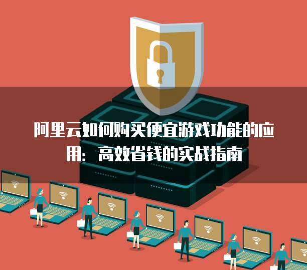 阿里云如何购买便宜游戏功能的应用：高效省钱的实战指南