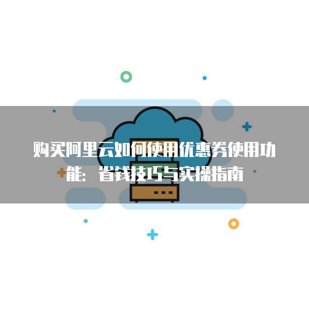 购买阿里云如何使用优惠券使用功能:省钱技巧与实操指南