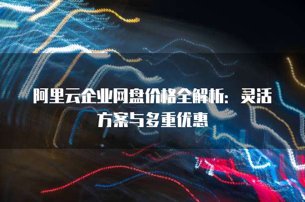 阿里云企业网盘价格全解析:灵活方案与多重优惠