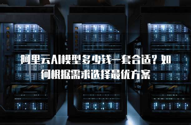 阿里云AI模型多少钱一套合适?如何根据需求选择最优方案