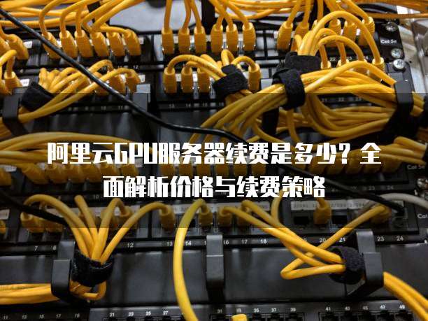 阿里云GPU服务器续费是多少?全面解析价格与续费策略