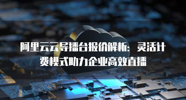 阿里云云导播台报价解析:灵活计费模式助力企业高效直播