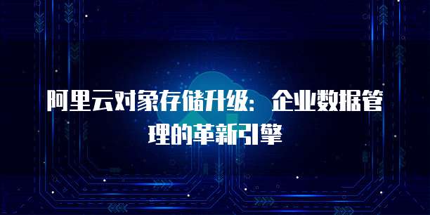 阿里云对象存储升级:企业数据管理的革新引擎
